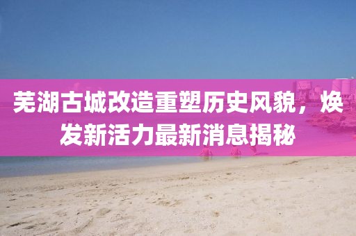 蕪湖古城改造重塑歷史風(fēng)貌，煥發(fā)新活力最新消息揭秘