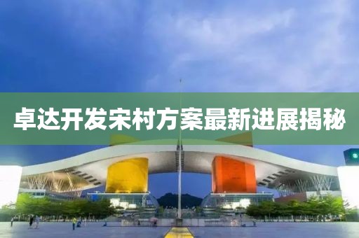 卓達(dá)開(kāi)發(fā)宋村方案最新進(jìn)展揭秘
