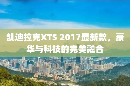 凱迪拉克XTS 2017最新款，豪華與科技的完美融合