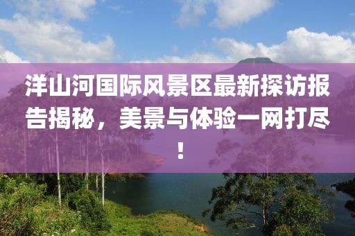 洋山河國際風(fēng)景區(qū)最新探訪報告揭秘，美景與體驗(yàn)一網(wǎng)打盡！