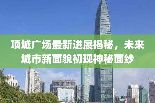 項(xiàng)城廣場(chǎng)最新進(jìn)展揭秘，未來城市新面貌初現(xiàn)神秘面紗