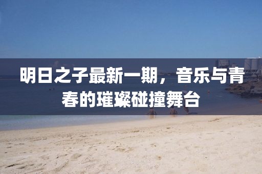 明日之子最新一期，音樂與青春的璀璨碰撞舞臺