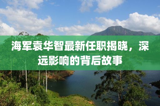 海軍袁華智最新任職揭曉，深遠(yuǎn)影響的背后故事
