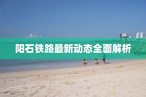 陽石鐵路最新動態(tài)全面解析