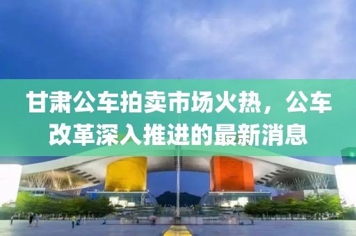 甘肅公車拍賣市場火熱，公車改革深入推進(jìn)的最新消息