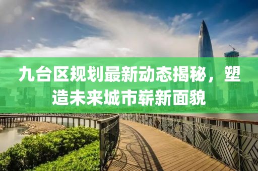 九臺區(qū)規(guī)劃最新動態(tài)揭秘，塑造未來城市嶄新面貌