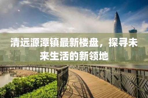 清遠(yuǎn)源潭鎮(zhèn)最新樓盤，探尋未來生活的新領(lǐng)地
