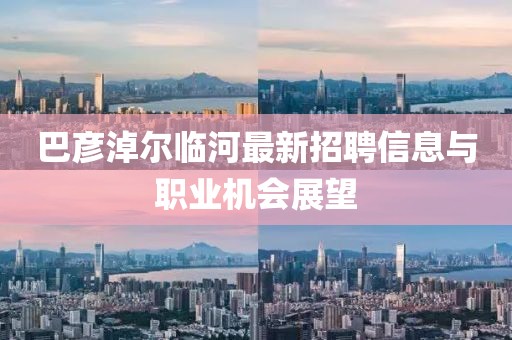 巴彥淖爾臨河最新招聘信息與職業(yè)機(jī)會(huì)展望