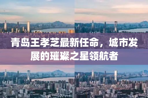 青島王孝芝最新任命，城市發(fā)展的璀璨之星領(lǐng)航者
