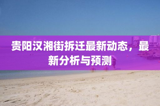 貴陽(yáng)漢湘街拆遷最新動(dòng)態(tài)，最新分析與預(yù)測(cè)