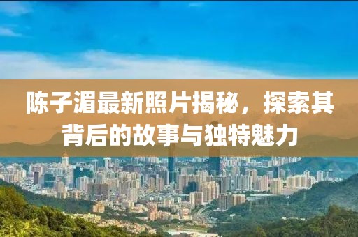 陳子湄最新照片揭秘，探索其背后的故事與獨(dú)特魅力