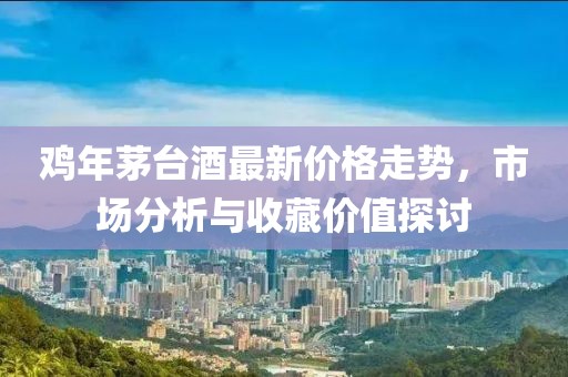 雞年茅臺(tái)酒最新價(jià)格走勢(shì)，市場(chǎng)分析與收藏價(jià)值探討
