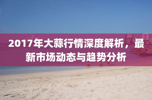 2017年大蒜行情深度解析，最新市場動態(tài)與趨勢分析