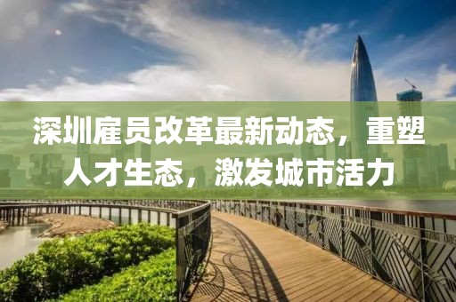 深圳雇員改革最新動(dòng)態(tài)，重塑人才生態(tài)，激發(fā)城市活力