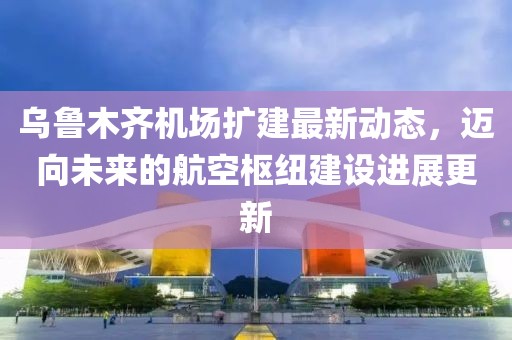 烏魯木齊機(jī)場擴(kuò)建最新動態(tài)，邁向未來的航空樞紐建設(shè)進(jìn)展更新