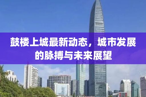 鼓樓上城最新動(dòng)態(tài)，城市發(fā)展的脈搏與未來展望