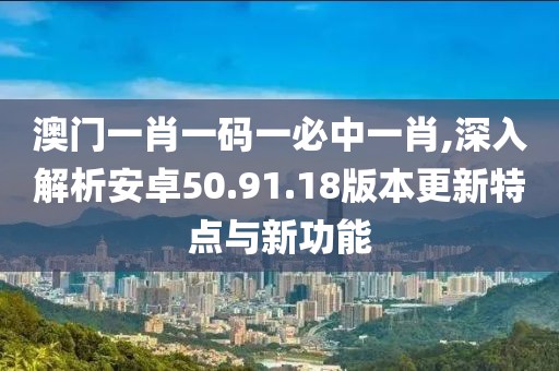 澳門一肖一碼一必中一肖,深入解析安卓50.91.18版本更新特點與新功能