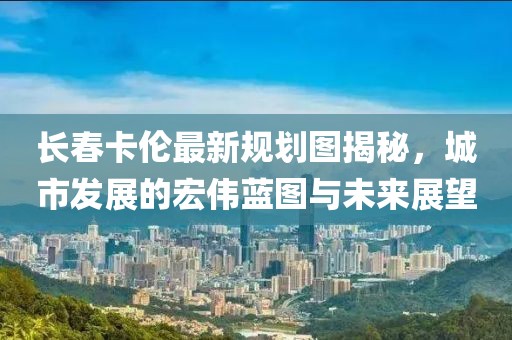 長春卡倫最新規(guī)劃圖揭秘，城市發(fā)展的宏偉藍(lán)圖與未來展望
