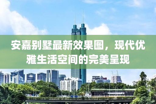 安嘉別墅最新效果圖，現(xiàn)代優(yōu)雅生活空間的完美呈現(xiàn)