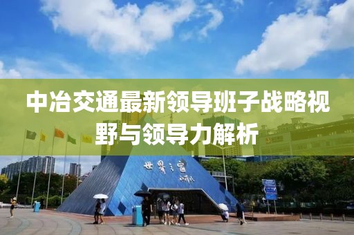 中冶交通最新領(lǐng)導(dǎo)班子戰(zhàn)略視野與領(lǐng)導(dǎo)力解析