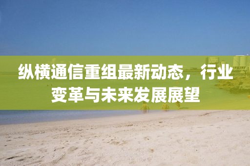 縱橫通信重組最新動態(tài)，行業(yè)變革與未來發(fā)展展望