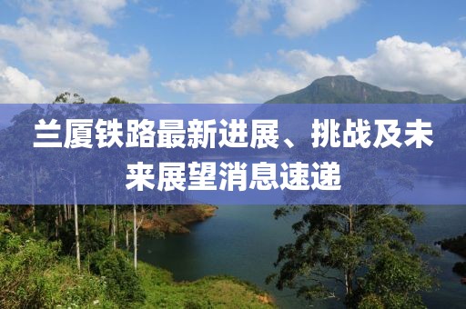 蘭廈鐵路最新進展、挑戰(zhàn)及未來展望消息速遞