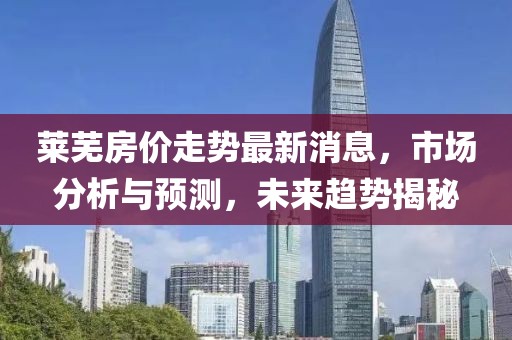 萊蕪房?jī)r(jià)走勢(shì)最新消息，市場(chǎng)分析與預(yù)測(cè)，未來(lái)趨勢(shì)揭秘