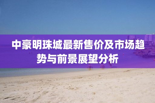 中豪明珠城最新售價(jià)及市場(chǎng)趨勢(shì)與前景展望分析