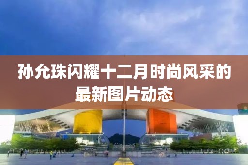孫允珠閃耀十二月時尚風采的最新圖片動態(tài)