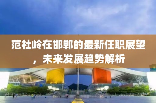 范社嶺在邯鄲的最新任職展望，未來(lái)發(fā)展趨勢(shì)解析