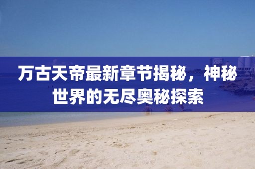 萬古天帝最新章節(jié)揭秘，神秘世界的無盡奧秘探索