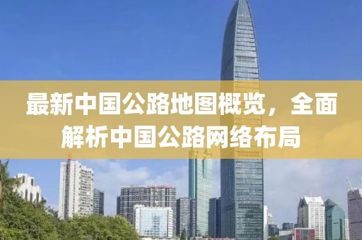 最新中國公路地圖概覽，全面解析中國公路網(wǎng)絡(luò)布局