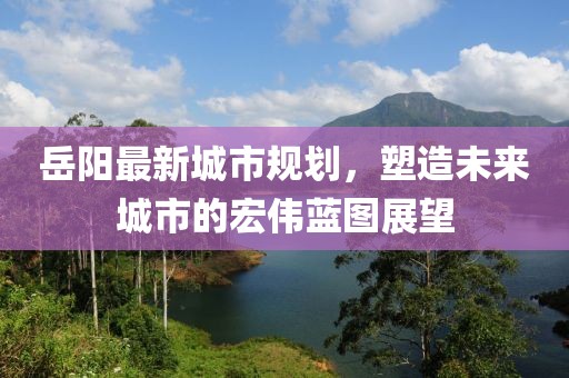 岳陽最新城市規(guī)劃，塑造未來城市的宏偉藍(lán)圖展望