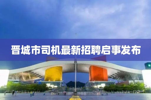 晉城市司機(jī)最新招聘啟事發(fā)布