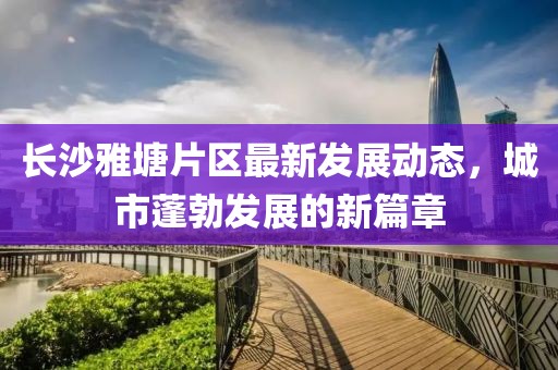 長沙雅塘片區(qū)最新發(fā)展動態(tài)，城市蓬勃發(fā)展的新篇章
