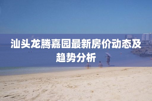 汕頭龍騰嘉園最新房?jī)r(jià)動(dòng)態(tài)及趨勢(shì)分析