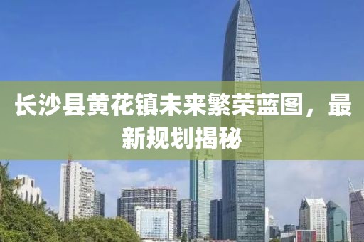 長沙縣黃花鎮(zhèn)未來繁榮藍(lán)圖，最新規(guī)劃揭秘