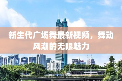 新生代廣場舞最新視頻，舞動風(fēng)潮的無限魅力