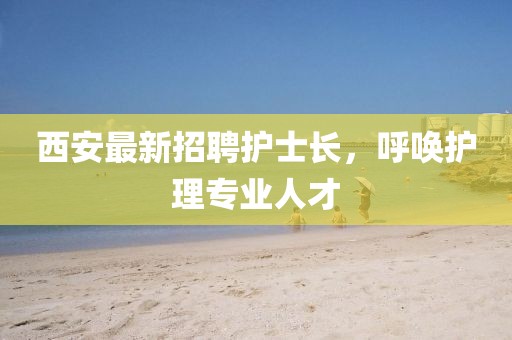 西安最新招聘護(hù)士長，呼喚護(hù)理專業(yè)人才