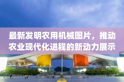 最新發(fā)明農用機械圖片，推動農業(yè)現代化進程的新動力展示