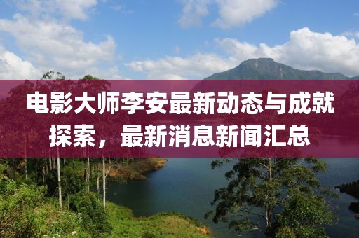 電影大師李安最新動(dòng)態(tài)與成就探索，最新消息新聞匯總