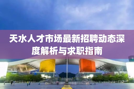 天水人才市場(chǎng)最新招聘動(dòng)態(tài)深度解析與求職指南