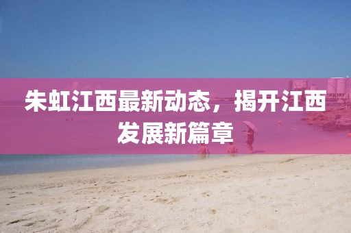 朱虹江西最新動(dòng)態(tài)，揭開(kāi)江西發(fā)展新篇章