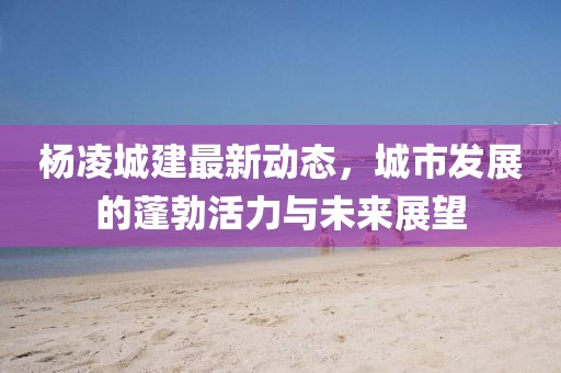 楊凌城建最新動態(tài)，城市發(fā)展的蓬勃活力與未來展望