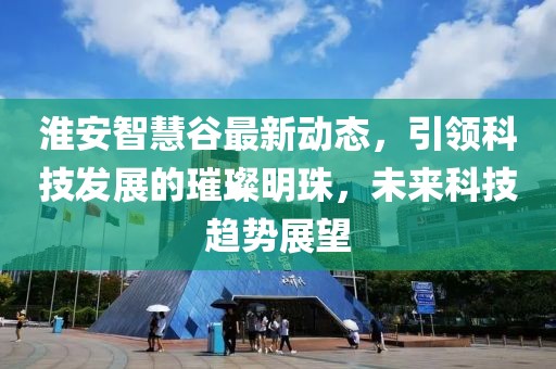 淮安智慧谷最新動(dòng)態(tài)，引領(lǐng)科技發(fā)展的璀璨明珠，未來科技趨勢(shì)展望