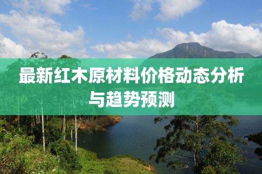 最新紅木原材料價(jià)格動(dòng)態(tài)分析與趨勢(shì)預(yù)測(cè)
