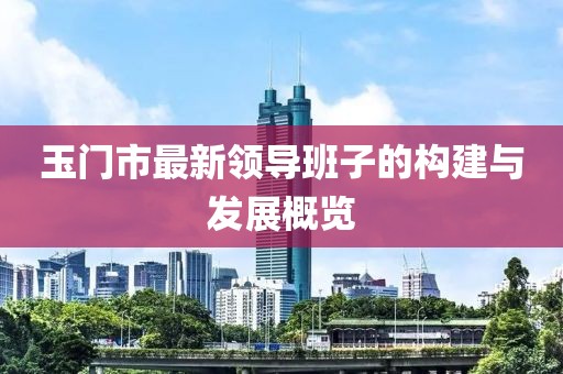 玉門市最新領(lǐng)導(dǎo)班子的構(gòu)建與發(fā)展概覽