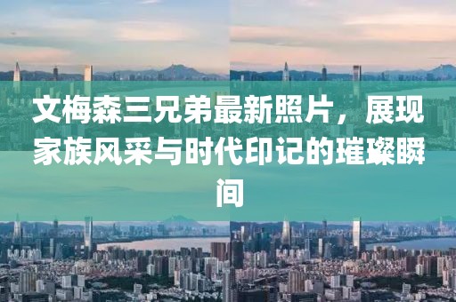 文梅森三兄弟最新照片，展現(xiàn)家族風(fēng)采與時(shí)代印記的璀璨瞬間