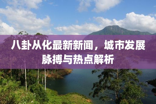 八卦從化最新新聞，城市發(fā)展脈搏與熱點(diǎn)解析