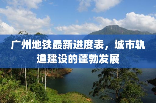 廣州地鐵最新進(jìn)度表，城市軌道建設(shè)的蓬勃發(fā)展